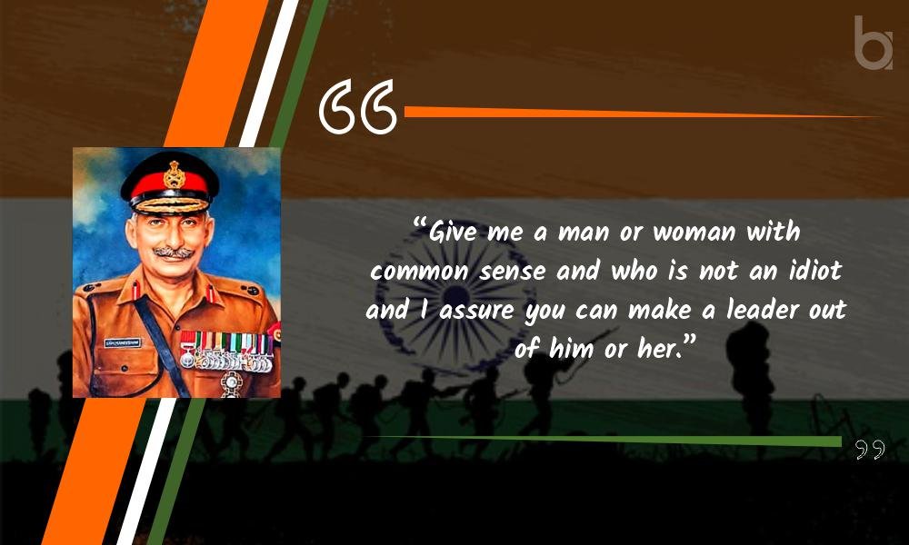 “Give me a man or woman with common sense and who is not an idiot and I assure you can make a leader out of him or her.” Sam Manekshaw quotes