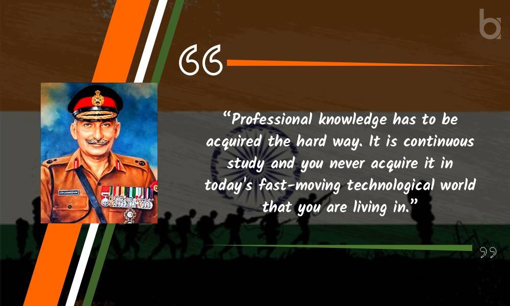 “Professional knowledge has to be acquired the hard way. It is continuous study and you never acquire it in today’s fast-moving technological world that you are living in.” General Manekshaw