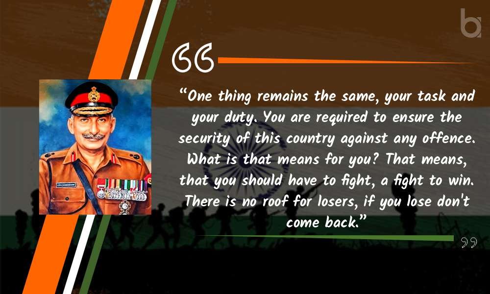 “One thing remains the same, your task and your duty. You are required to ensure the security of this country against any offence. What is that means for you? That means, that you should have to fight, a fight to win. There is no roof for losers, if you lose don't come back.” General Manekshaw