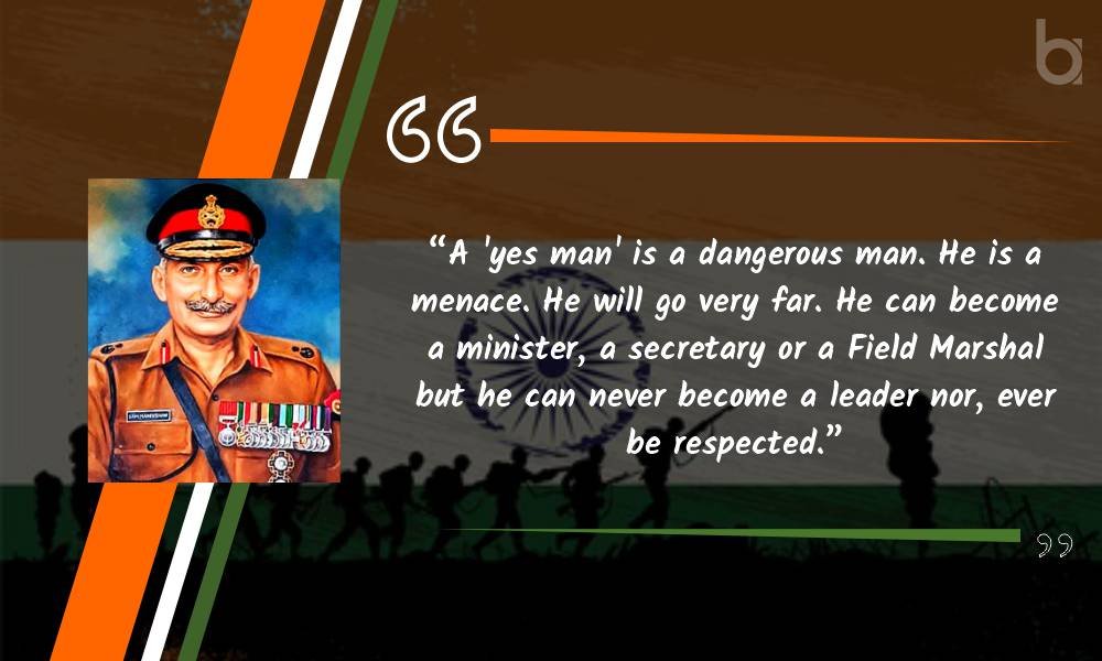A ‘yes man’ is a dangerous man. He is a menace. He will go very far. He can become a minister, a secretary or a Field Marshal but he can never become a leader nor, ever be respected.” General Manekshaw